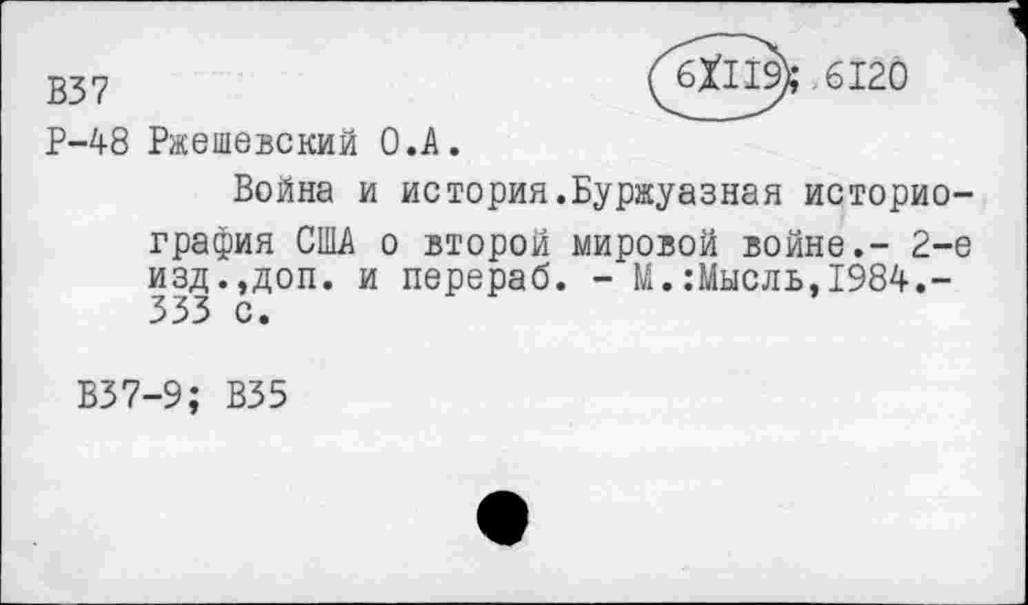 ﻿В37	(6X119);-6120
Р-48 Ржешевский О.А.
Война и история.Буржуазная историография США о второй мировой войне.- 2-е изд.,доп. и перераб. - М.:Мысль,1984.-333 с.
В37-9; В35